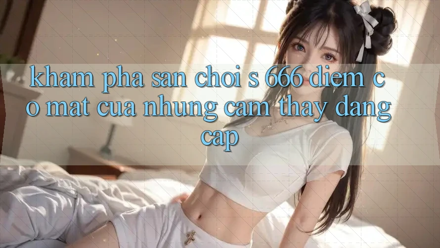 Khám Phá Sân Chơi s 666 – Điểm Có mặt Của Những Cảm thấy Đẳng cấp Khám Phá Sân Chơi s 666 – Điểm Có mặt Của Những Cảm thấy Đẳng cấp