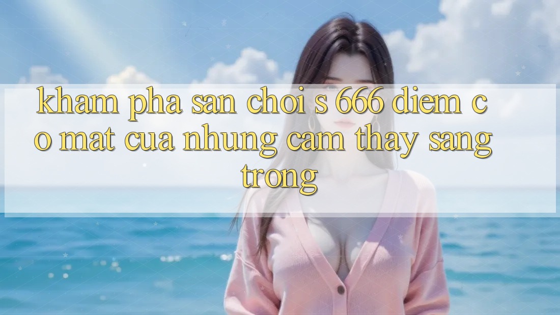 Khám Phá Sân Chơi s 666 – Điểm Có mặt Của Những Cảm thấy Sang trọng Khám Phá Sân Chơi s 666 – Điểm Có mặt Của Những Cảm thấy Sang trọng