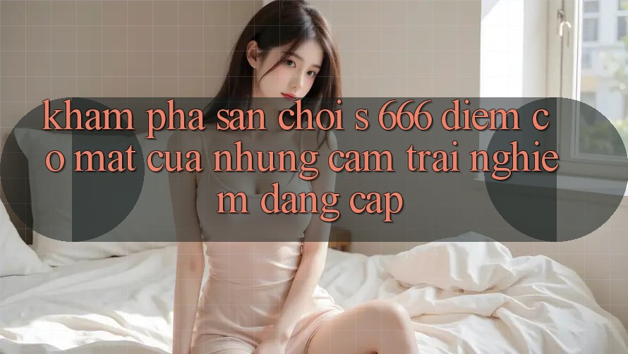 Khám Phá Sân Chơi s 666 – Điểm Có mặt Của Những Cảm trải nghiệm Đẳng cấp