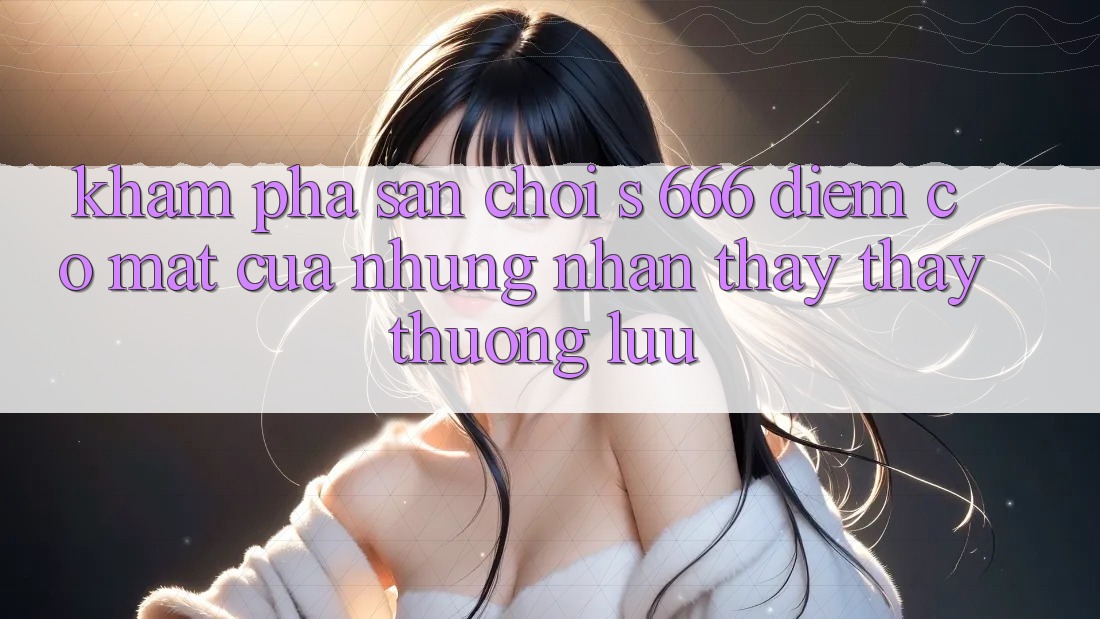 Khám Phá Sân Chơi s 666 – Điểm Có mặt Của Những Nhận thấy thấy Thượng lưu Khám Phá Sân Chơi s 666 – Điểm Có mặt Của Những Nhận thấy thấy Thượng lưu