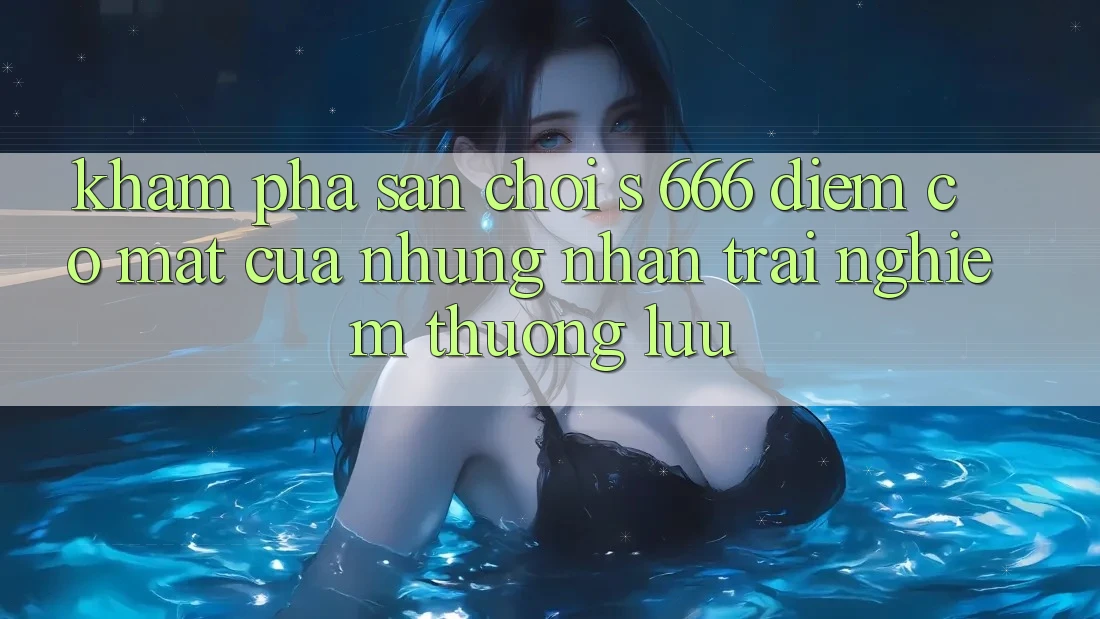 Khám Phá Sân Chơi s 666 – Điểm Có mặt Của Những Nhận trải nghiệm Thượng Lưu Khám Phá Sân Chơi s 666 – Điểm Có mặt Của Những Nhận trải nghiệm Thượng Lưu