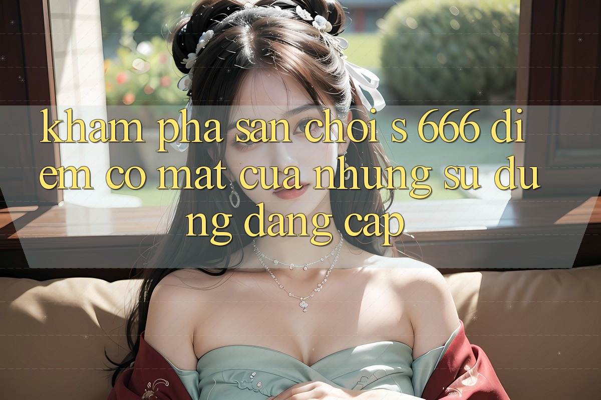 Khám Phá Sân Chơi s 666 – Điểm Có mặt Của Những Sử dụng Đẳng cấp
