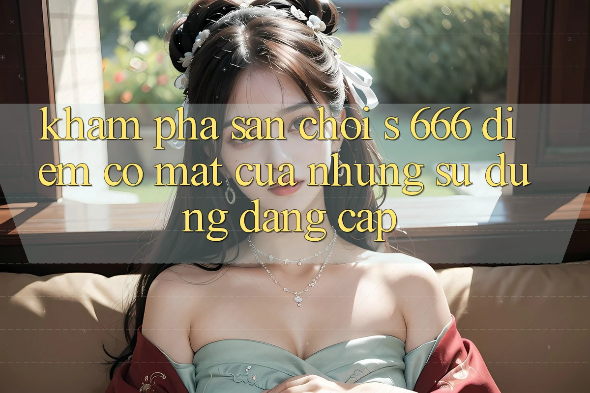 Khám phá Sân Chơi s 666 – Điểm Có mặt Của Những Sử dụng Đẳng cấp Khám phá Sân Chơi s 666 – Điểm Có mặt Của Những Sử dụng Đẳng cấp
