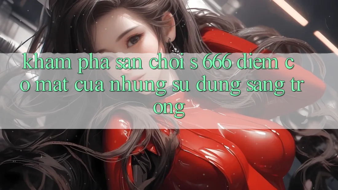 Khám Phá Sân Chơi s 666 – Điểm Có mặt Của Những Sử dụng Sang trọng Khám Phá Sân Chơi s 666 – Điểm Có mặt Của Những Sử dụng Sang trọng