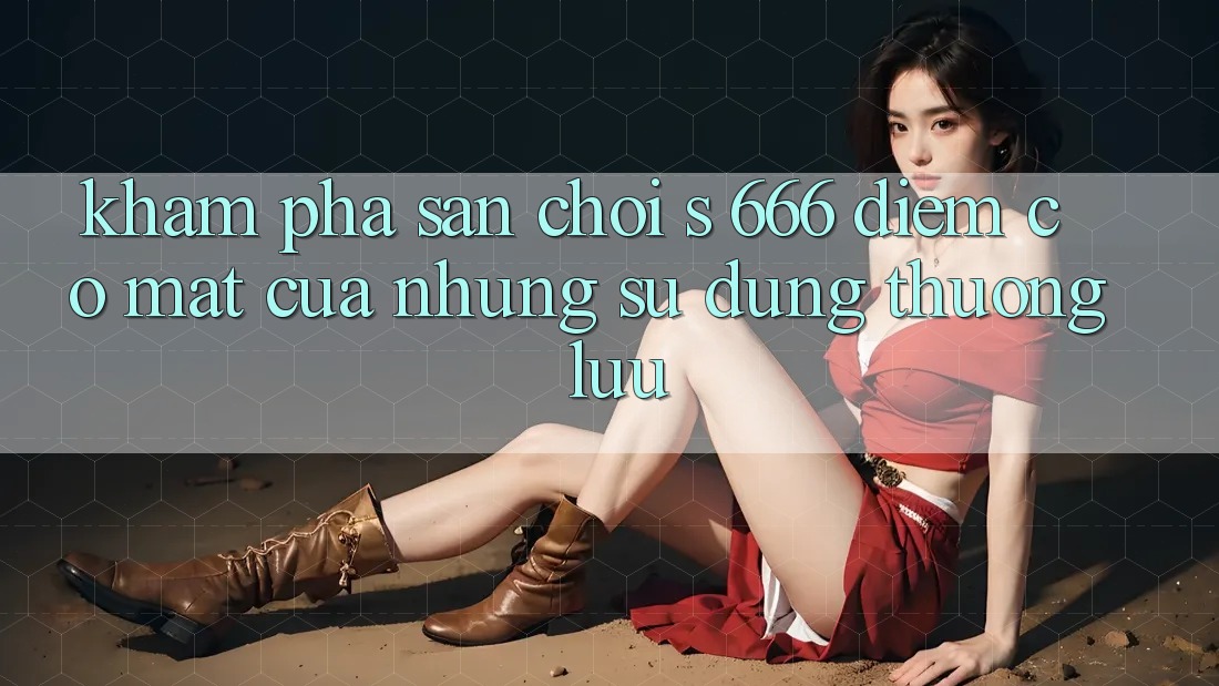 Khám Phá Sân Chơi s 666 – Điểm Có mặt Của Những Sử dụng Thượng Lưu Khám Phá Sân Chơi s 666 – Điểm Có mặt Của Những Sử dụng Thượng Lưu