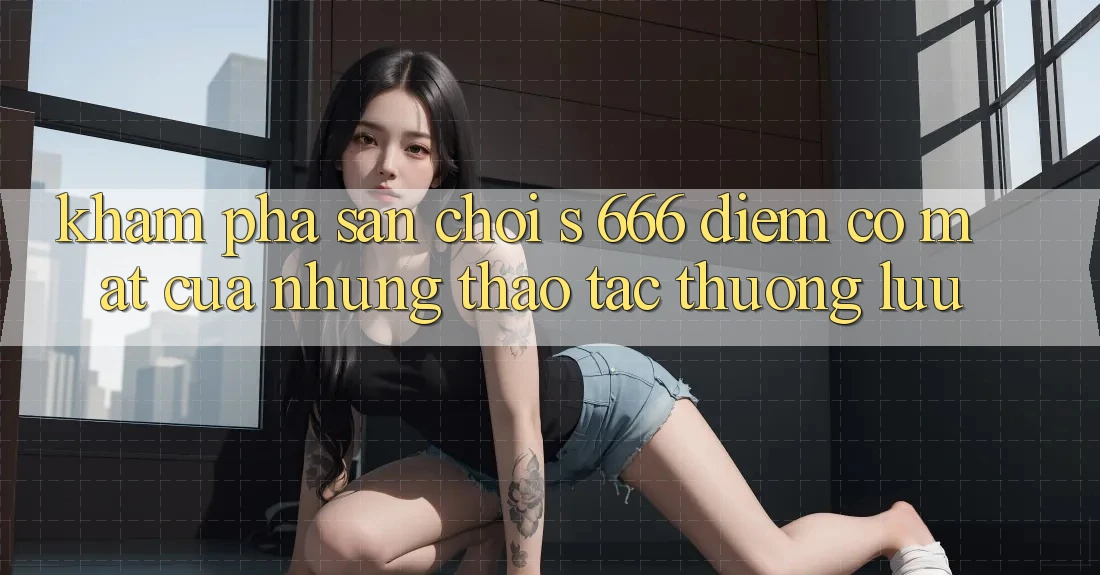 Khám Phá Sân Chơi s 666 – Điểm Có mặt Của Những Thao tác Thượng lưu Khám Phá Sân Chơi s 666 – Điểm Có mặt Của Những Thao tác Thượng lưu