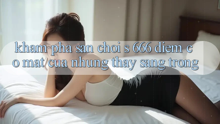 Khám Phá Sân Chơi s 666 – Điểm Có mặt Của Những Thấy Sang trọng Khám Phá Sân Chơi s 666 – Điểm Có mặt Của Những Thấy Sang trọng