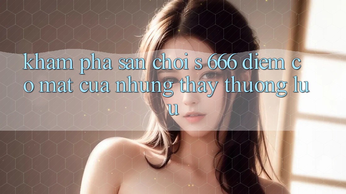 Khám Phá Sân Chơi s 666 – Điểm Có mặt Của Những Thấy Thượng Lưu Khám Phá Sân Chơi s 666 – Điểm Có mặt Của Những Thấy Thượng Lưu