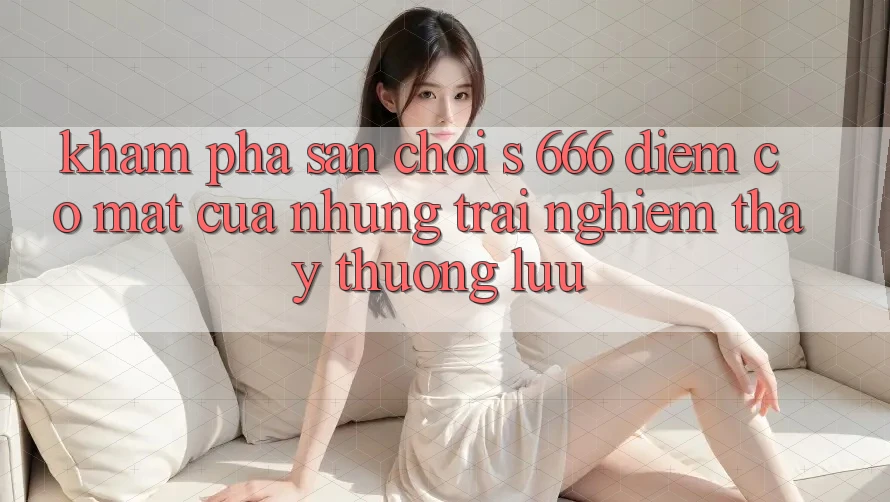 Khám Phá Sân Chơi s 666 – Điểm Có mặt Của Những Trải nghiệm thấy Thượng lưu