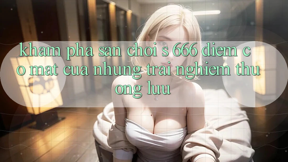 Khám Phá Sân Chơi s 666 – Điểm Có mặt Của Những Trải Nghiệm Thượng Lưu Khám Phá Sân Chơi s 666 – Điểm Có mặt Của Những Trải Nghiệm Thượng Lưu