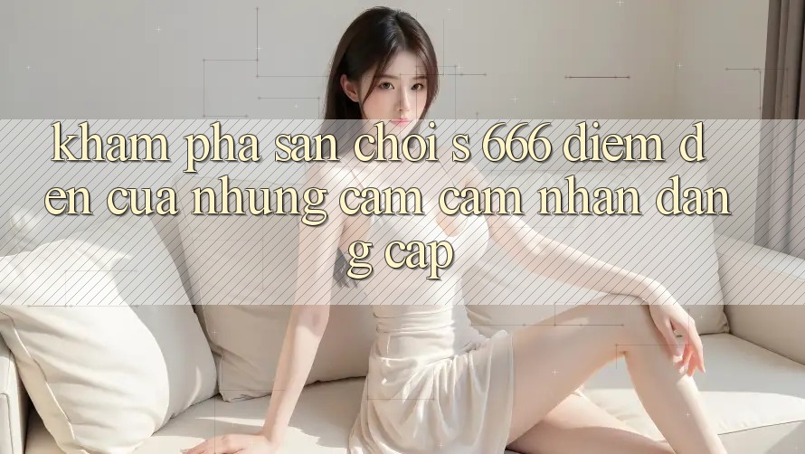 Khám Phá Sân Chơi s 666 – Điểm Đến Của Những Cảm cảm nhận Đẳng cấp