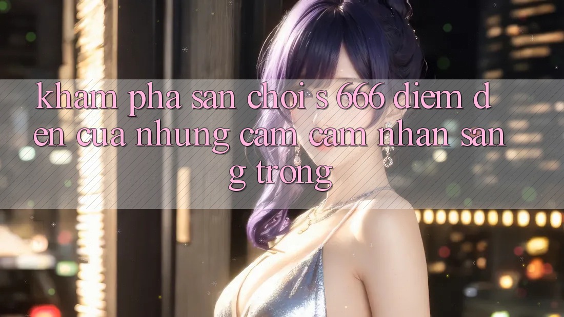 Khám Phá Sân Chơi s 666 – Điểm Đến Của Những Cảm cảm nhận Sang trọng