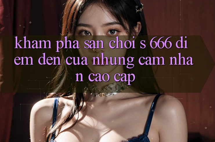 Khám Phá Sân Chơi s 666 – Điểm Đến Của Những Cảm nhận Cao cấp Khám Phá Sân Chơi s 666 – Điểm Đến Của Những Cảm nhận Cao cấp