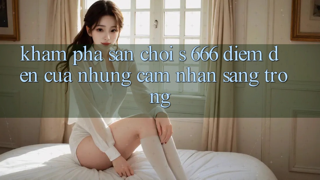 Khám Phá Sân Chơi s 666 – Điểm Đến Của Những Cảm nhận Sang trọng Khám Phá Sân Chơi s 666 – Điểm Đến Của Những Cảm nhận Sang trọng