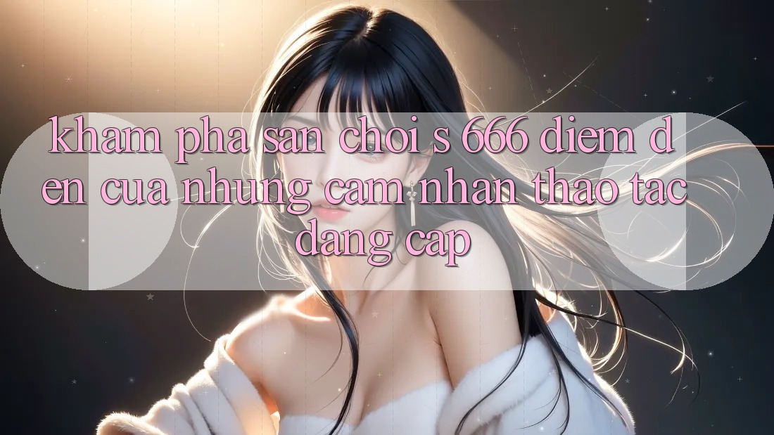 Khám Phá Sân Chơi s 666 – Điểm Đến Của Những Cảm nhận thao tác Đẳng cấp
