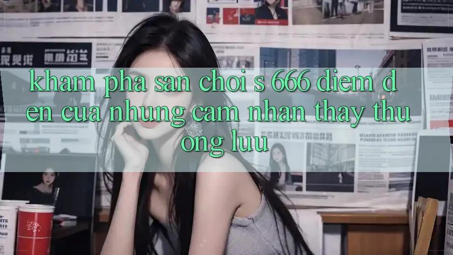 Khám Phá Sân Chơi s 666 – Điểm Đến Của Những Cảm nhận thấy Thượng Lưu Khám Phá Sân Chơi s 666 – Điểm Đến Của Những Cảm nhận thấy Thượng Lưu