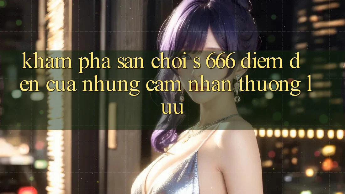Khám Phá Sân Chơi s 666 – Điểm Đến Của Những Cảm nhận Thượng Lưu Khám Phá Sân Chơi s 666 – Điểm Đến Của Những Cảm nhận Thượng Lưu
