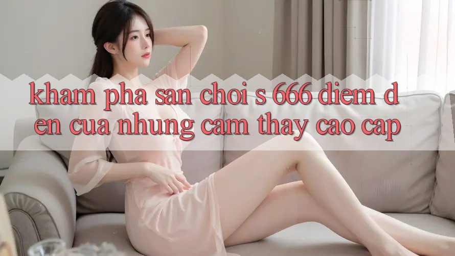 Khám Phá Sân Chơi s 666 – Điểm Đến Của Những Cảm thấy Cao cấp Khám Phá Sân Chơi s 666 – Điểm Đến Của Những Cảm thấy Cao cấp