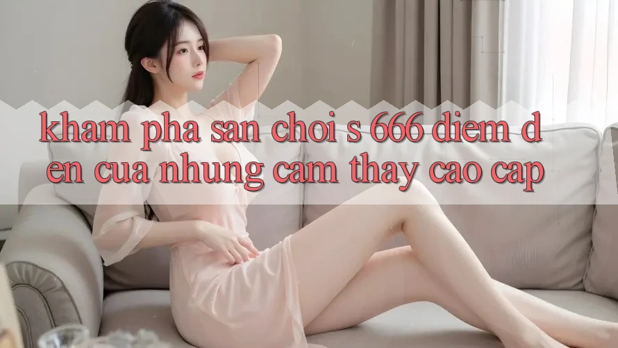 Khám Phá Sân Chơi s 666 – Điểm Đến Của Những Cảm thấy Cao cấp Khám Phá Sân Chơi s 666 – Điểm Đến Của Những Cảm thấy Cao cấp