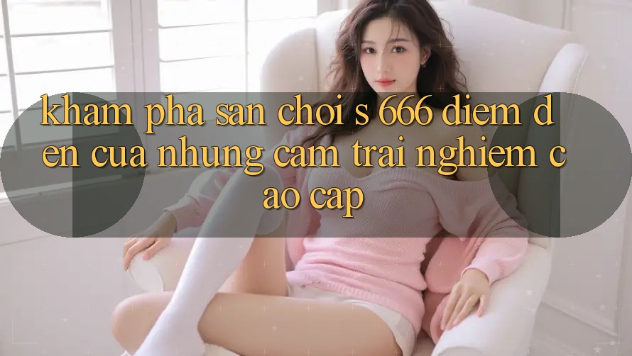 Khám Phá Sân Chơi s 666 – Điểm Đến Của Những Cảm trải nghiệm Cao cấp Khám Phá Sân Chơi s 666 – Điểm Đến Của Những Cảm trải nghiệm Cao cấp
