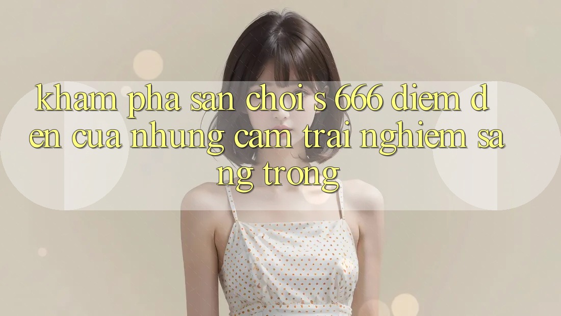 Khám Phá Sân Chơi s 666 – Điểm Đến Của Những Cảm trải nghiệm Sang trọng