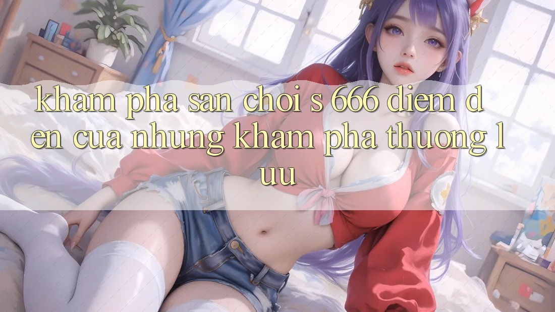 Khám Phá Sân Chơi s 666 – Điểm Đến Của Những Khám phá Thượng Lưu Khám Phá Sân Chơi s 666 – Điểm Đến Của Những Khám phá Thượng Lưu