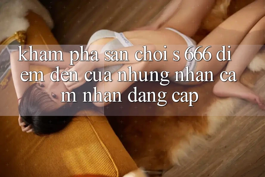 Khám Phá Sân Chơi s 666 – Điểm Đến Của Những Nhận cảm nhận Đẳng cấp Khám Phá Sân Chơi s 666 – Điểm Đến Của Những Nhận cảm nhận Đẳng cấp