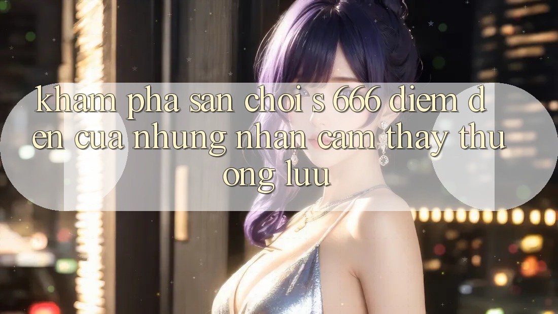 Khám Phá Sân Chơi s 666 – Điểm Đến Của Những Nhận cảm thấy Thượng Lưu
