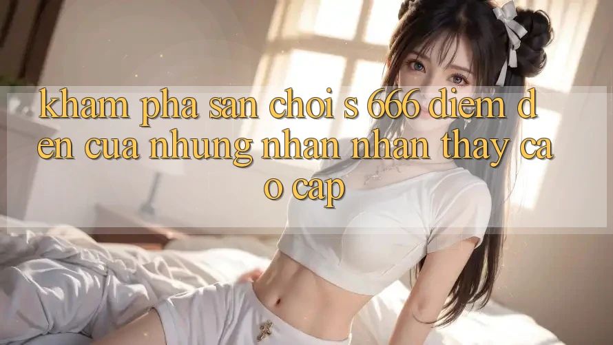 Khám Phá Sân Chơi s 666 – Điểm Đến Của Những Nhận nhận thấy Cao cấp Khám Phá Sân Chơi s 666 – Điểm Đến Của Những Nhận nhận thấy Cao cấp