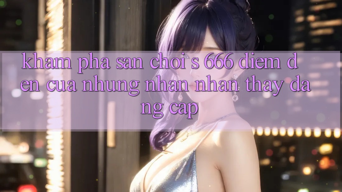 Khám Phá Sân Chơi s 666 – Điểm Đến Của Những Nhận nhận thấy Đẳng cấp