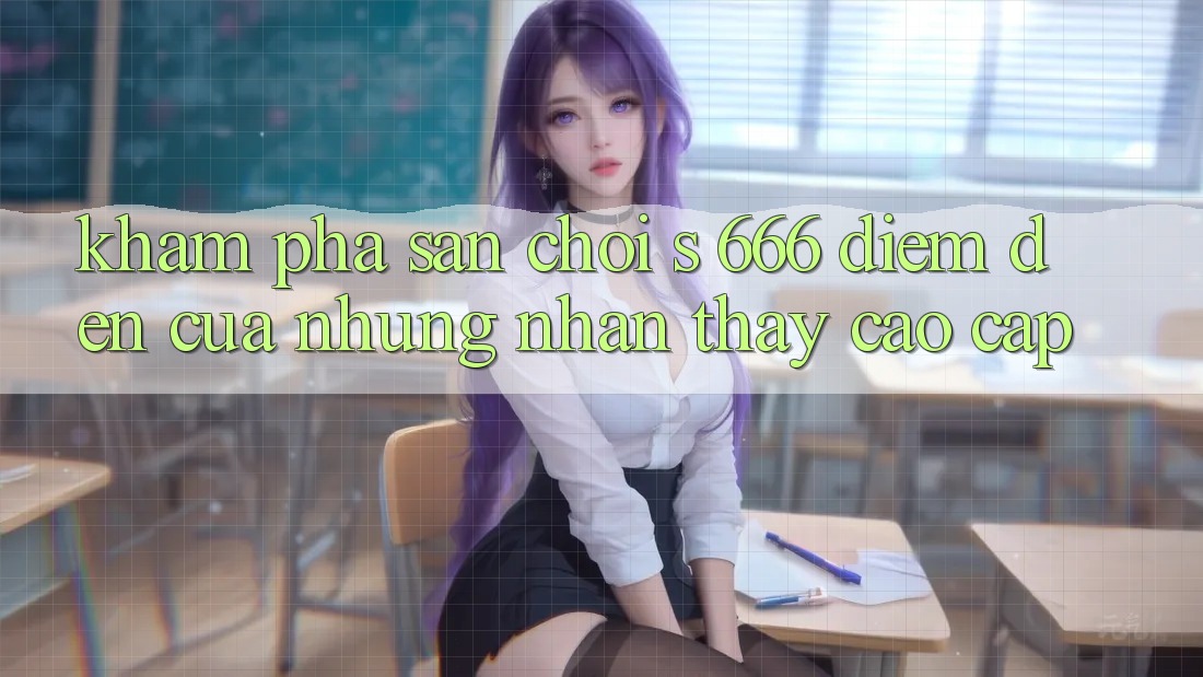 Khám Phá Sân Chơi s 666 – Điểm Đến Của Những Nhận thấy Cao cấp Khám Phá Sân Chơi s 666 – Điểm Đến Của Những Nhận thấy Cao cấp