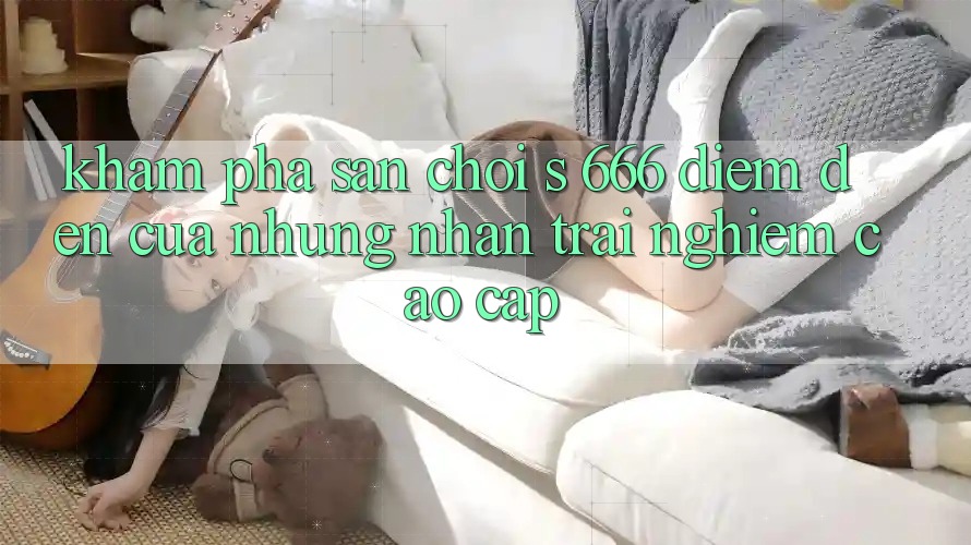 Khám Phá Sân Chơi s 666 – Điểm Đến Của Những Nhận trải nghiệm Cao cấp
