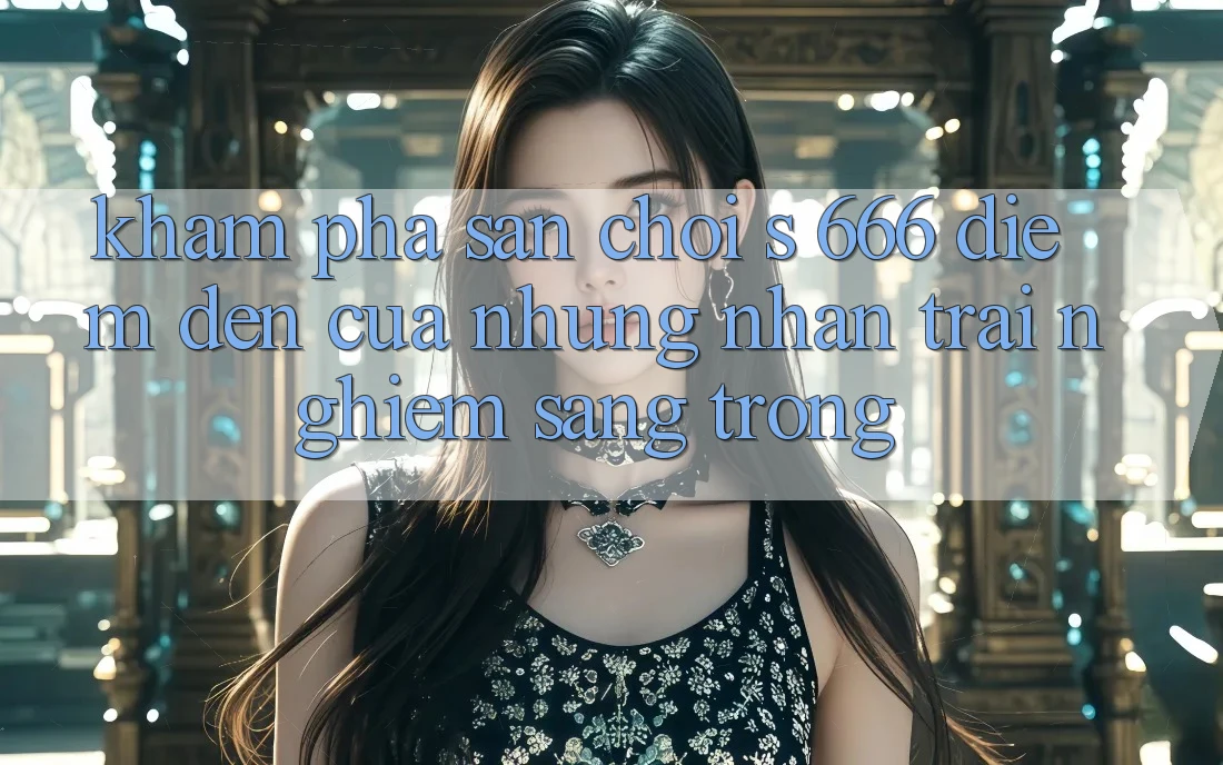Khám Phá Sân Chơi s 666 – Điểm Đến Của Những Nhận trải nghiệm Sang trọng Khám Phá Sân Chơi s 666 – Điểm Đến Của Những Nhận trải nghiệm Sang trọng