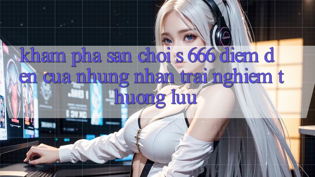 Khám Phá Sân Chơi s 666 – Điểm Đến Của Những Nhận trải nghiệm Thượng Lưu