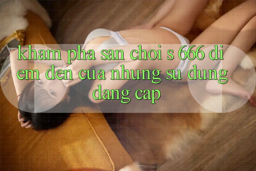 Khám Phá Sân Chơi s 666 – Điểm Đến Của Những Sử dụng Đẳng cấp Khám Phá Sân Chơi s 666 – Điểm Đến Của Những Sử dụng Đẳng cấp