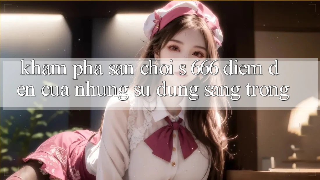 Khám Phá Sân Chơi s 666 – Điểm Đến Của Những Sử dụng Sang trọng Khám Phá Sân Chơi s 666 – Điểm Đến Của Những Sử dụng Sang trọng