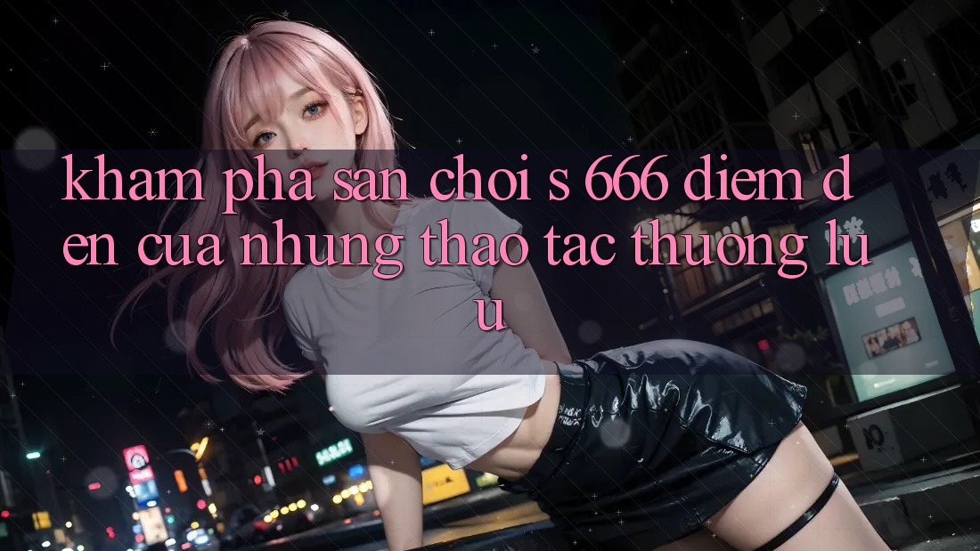 Khám Phá Sân Chơi s 666 – Điểm Đến Của Những Thao tác Thượng Lưu Khám Phá Sân Chơi s 666 – Điểm Đến Của Những Thao tác Thượng Lưu