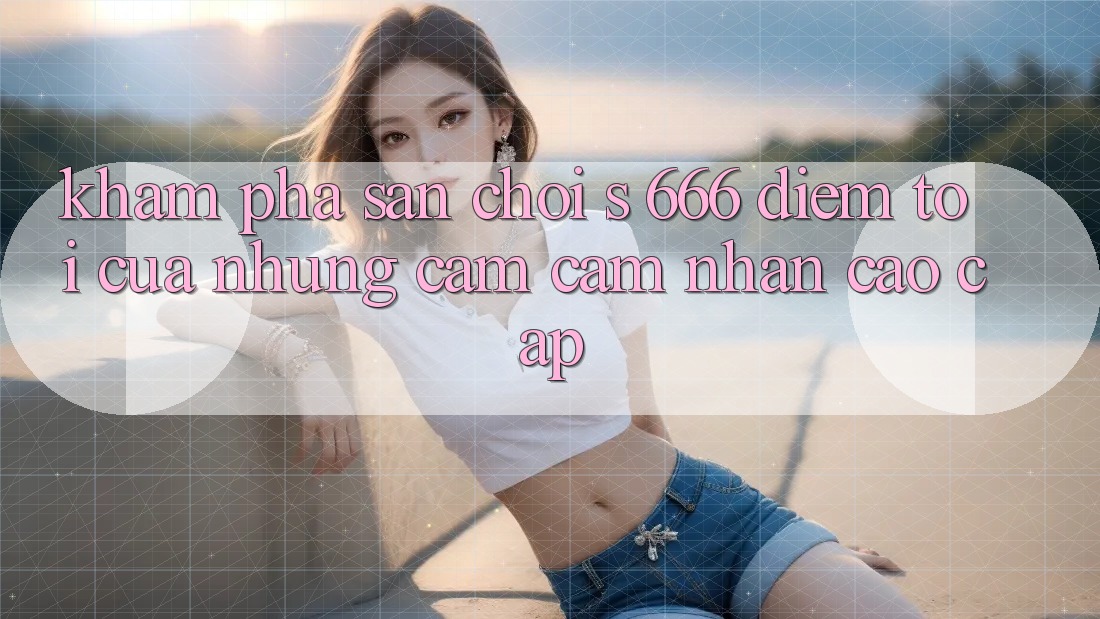 Khám Phá Sân Chơi s 666 – Điểm Tới Của Những Cảm cảm nhận Cao cấp