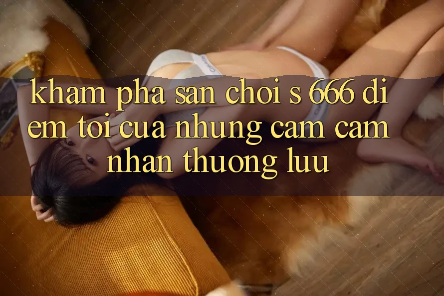 Khám Phá Sân Chơi s 666 – Điểm Tới Của Những Cảm cảm nhận Thượng lưu Khám Phá Sân Chơi s 666 – Điểm Tới Của Những Cảm cảm nhận Thượng lưu