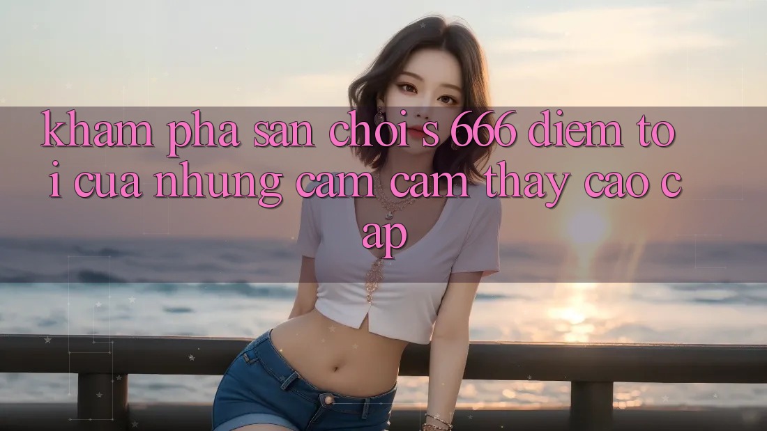 Khám Phá Sân Chơi s 666 – Điểm Tới Của Những Cảm cảm thấy Cao cấp Khám Phá Sân Chơi s 666 – Điểm Tới Của Những Cảm cảm thấy Cao cấp