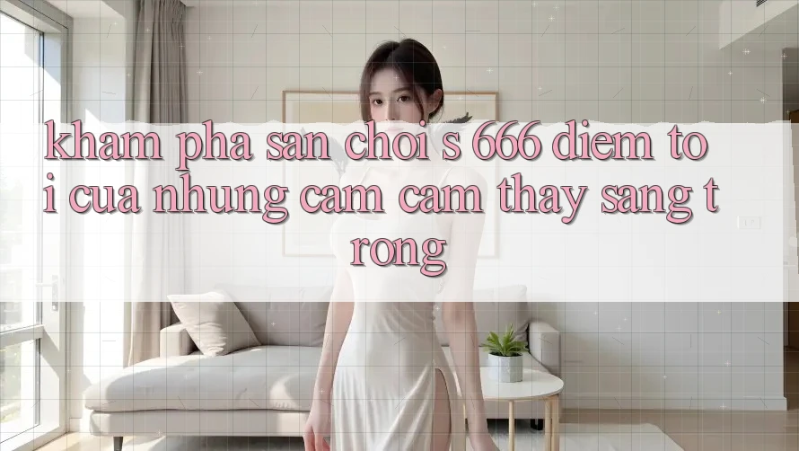 Khám Phá Sân Chơi s 666 – Điểm Tới Của Những Cảm cảm thấy Sang trọng Khám Phá Sân Chơi s 666 – Điểm Tới Của Những Cảm cảm thấy Sang trọng