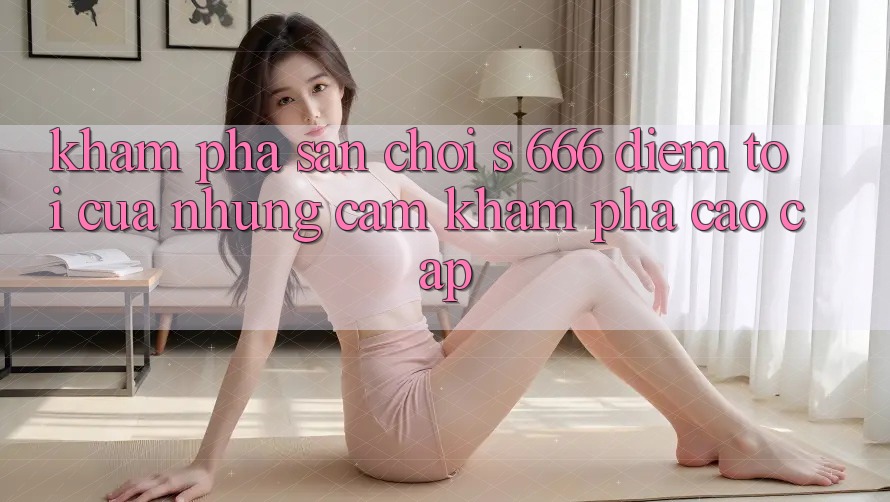 Khám Phá Sân Chơi s 666 – Điểm Tới Của Những Cảm khám phá Cao cấp Khám Phá Sân Chơi s 666 – Điểm Tới Của Những Cảm khám phá Cao cấp