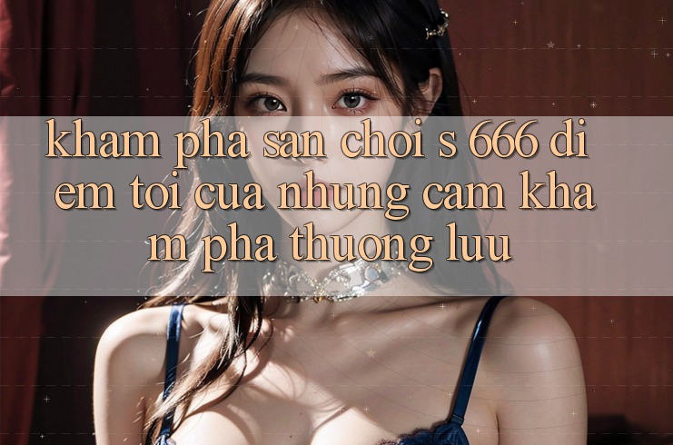 Khám Phá Sân Chơi s 666 – Điểm Tới Của Những Cảm khám phá Thượng Lưu
