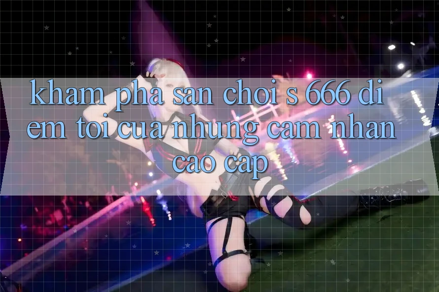 Khám Phá Sân Chơi s 666 – Điểm Tới Của Những Cảm nhận Cao cấp Khám Phá Sân Chơi s 666 – Điểm Tới Của Những Cảm nhận Cao cấp