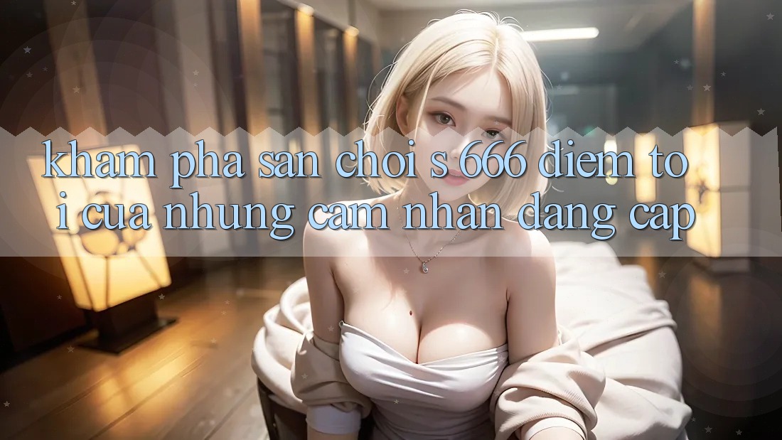 Khám Phá Sân Chơi s 666 – Điểm Tới Của Những Cảm nhận Đẳng cấp Khám Phá Sân Chơi s 666 – Điểm Tới Của Những Cảm nhận Đẳng cấp