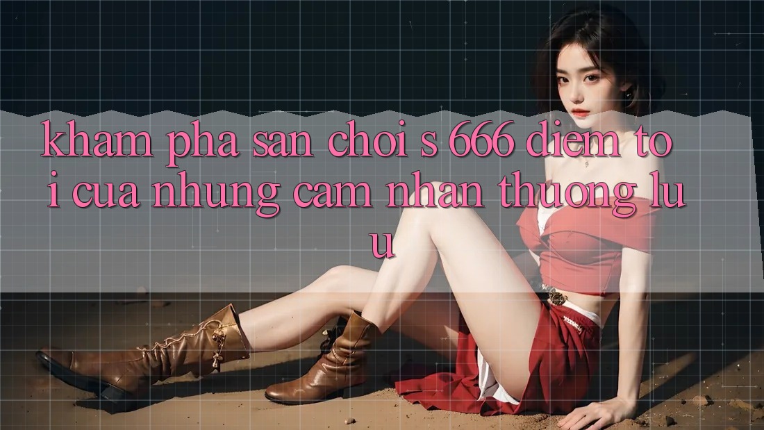 Khám Phá Sân Chơi s 666 – Điểm Tới Của Những Cảm nhận Thượng Lưu Khám Phá Sân Chơi s 666 – Điểm Tới Của Những Cảm nhận Thượng Lưu