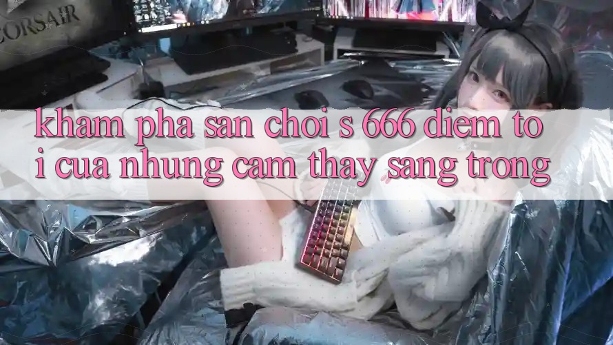 Khám Phá Sân Chơi s 666 – Điểm Tới Của Những Cảm thấy Sang trọng Khám Phá Sân Chơi s 666 – Điểm Tới Của Những Cảm thấy Sang trọng