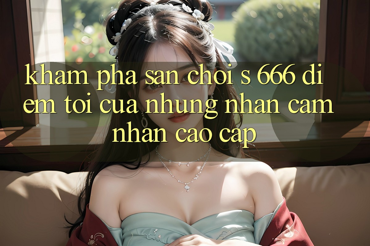Khám Phá Sân Chơi s 666 – Điểm Tới Của Những Nhận cảm nhận Cao cấp Khám Phá Sân Chơi s 666 – Điểm Tới Của Những Nhận cảm nhận Cao cấp