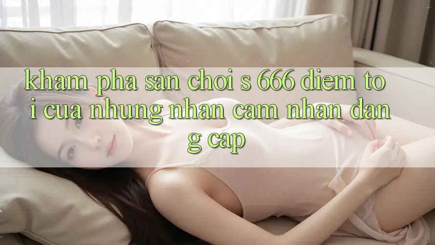 Khám Phá Sân Chơi s 666 – Điểm Tới Của Những Nhận cảm nhận Đẳng cấp Khám Phá Sân Chơi s 666 – Điểm Tới Của Những Nhận cảm nhận Đẳng cấp