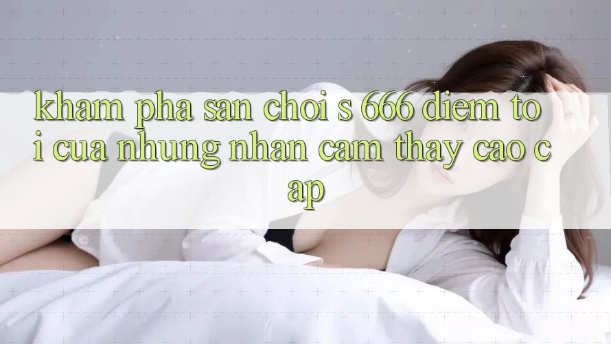 Khám Phá Sân Chơi s 666 – Điểm Tới Của Những Nhận cảm thấy Cao cấp